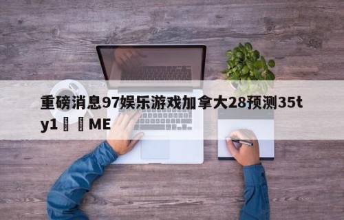 重磅消息97娱乐游戏加拿大28预测35ty1﻿•ME