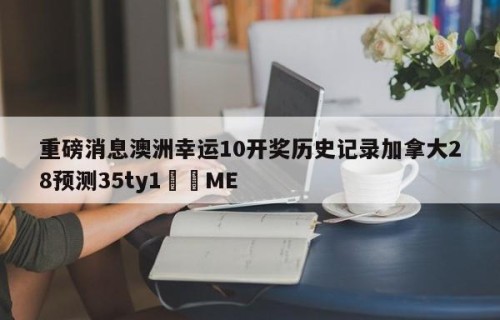 重磅消息澳洲幸运10开奖历史记录加拿大28预测35ty1﻿•ME